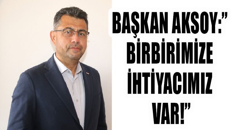 BAŞKAN AKSOY:” BİRBİRİMİZE İHTİYACIMIZ VAR!”