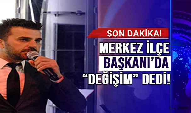 İL BAŞKANINDAN SONRA MERKEZ İLÇE BAŞKANI’DA DEĞİŞİM DEDİ