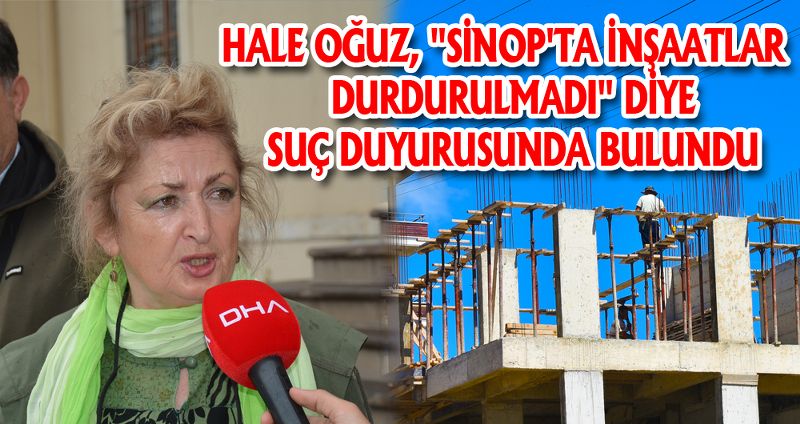 HALE OĞUZ, SİNOP'TA İNŞAATLAR DURDURULMADI DİYE SUÇ DUYURUSUNDA BULUNDU